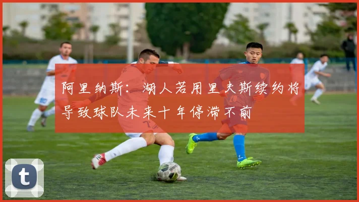 阿里纳斯：湖人若用里夫斯续约将导致球队未来十年停滞不前