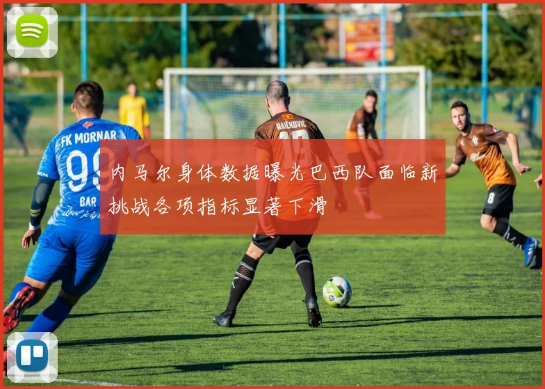 内马尔身体数据曝光巴西队面临新挑战各项指标显著下滑