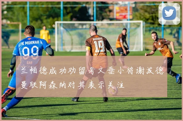 兰帕德成功劝留考文垂小将谢泼德曼联阿森纳对其表示关注