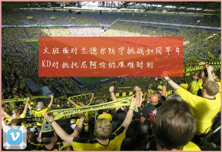 文班面对兰德尔防守挑战如同早年KD对抗托尼阿伦的艰难时刻