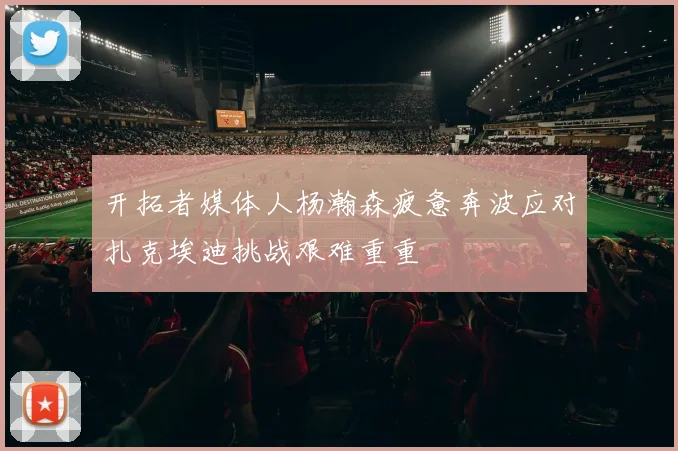 开拓者媒体人杨瀚森疲惫奔波应对扎克埃迪挑战艰难重重