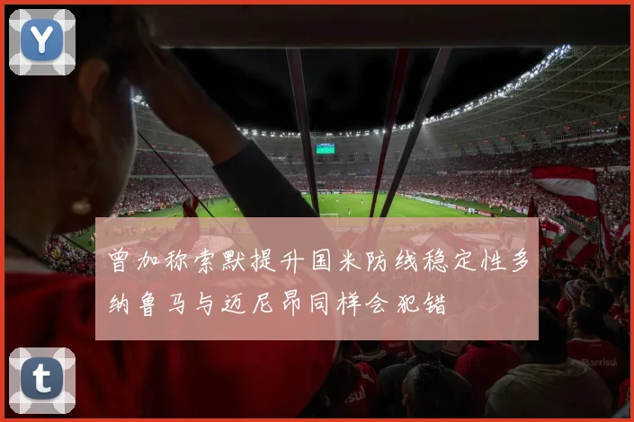 曾加称索默提升国米防线稳定性多纳鲁马与迈尼昂同样会犯错