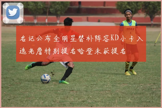 名记公布全明星替补阵容KD小卡入选老詹特别提名哈登未获提名