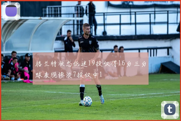 格兰特状态低迷19投仅得16分三分球表现惨淡7投仅中1