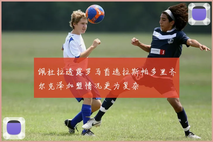 佩杜拉透露罗马首选拉斯帕多里齐尔克泽加盟情况更为复杂