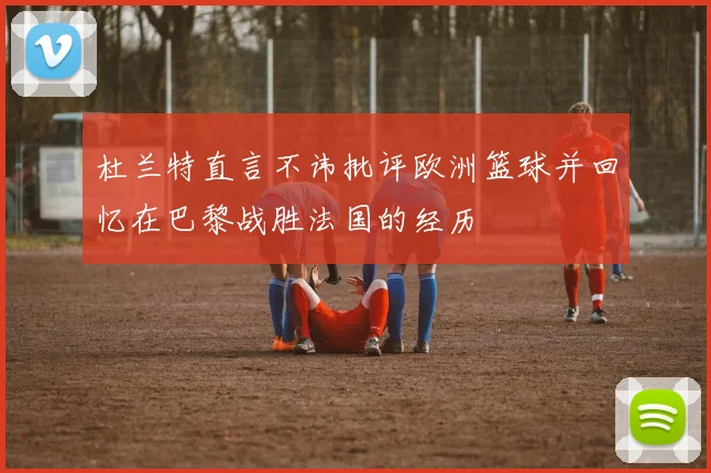 杜兰特直言不讳批评欧洲篮球并回忆在巴黎战胜法国的经历