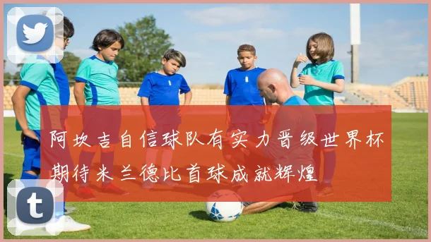 阿坎吉自信球队有实力晋级世界杯期待米兰德比首球成就辉煌