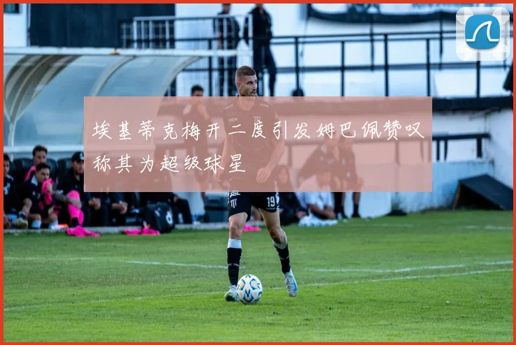 埃基蒂克梅开二度引发姆巴佩赞叹称其为超级球星