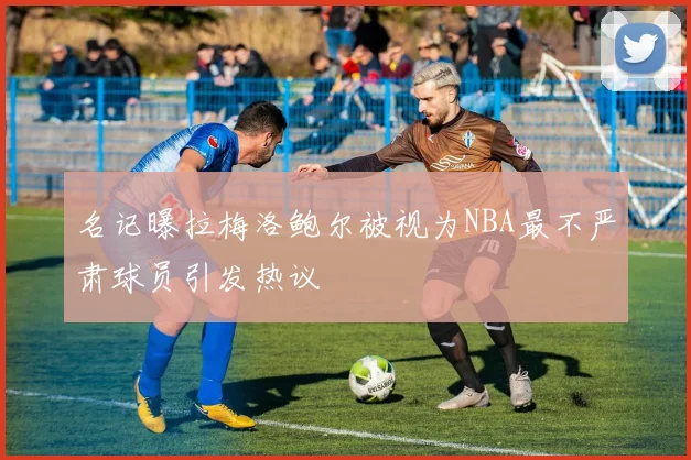 名记曝拉梅洛鲍尔被视为NBA最不严肃球员引发热议