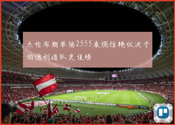 杰伦布朗单场2555表现惊艳仅次于伯德创造队史佳绩