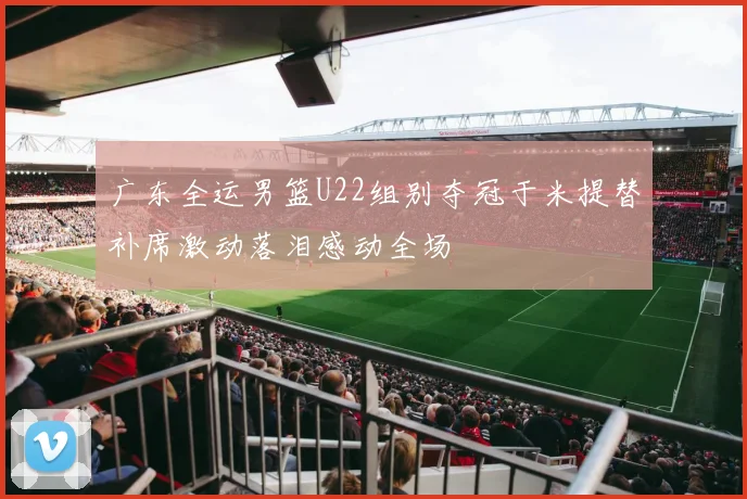 广东全运男篮U22组别夺冠于米提替补席激动落泪感动全场
