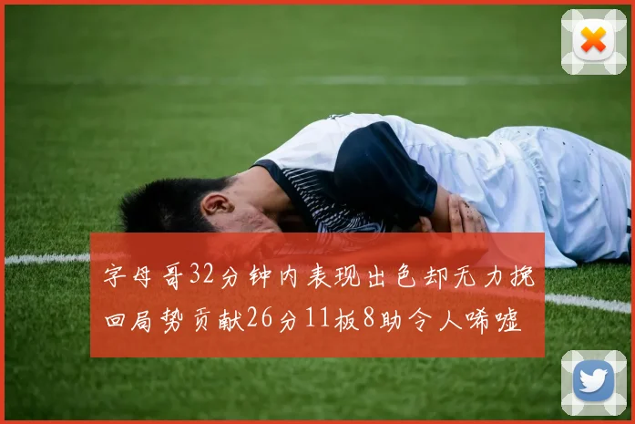 字母哥32分钟内表现出色却无力挽回局势贡献26分11板8助令人唏嘘