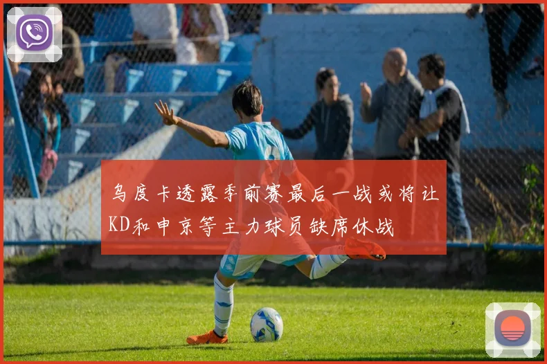 乌度卡透露季前赛最后一战或将让KD和申京等主力球员缺席休战