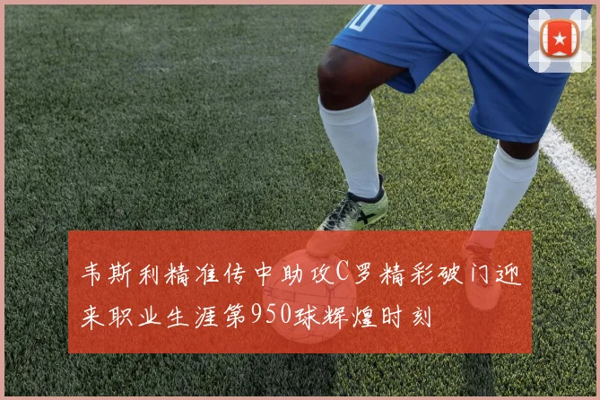 韦斯利精准传中助攻C罗精彩破门迎来职业生涯第950球辉煌时刻