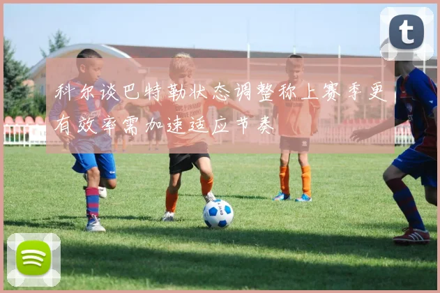 科尔谈巴特勒状态调整称上赛季更有效率需加速适应节奏