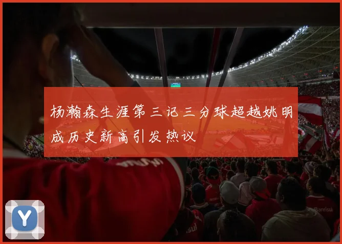 杨瀚森生涯第三记三分球超越姚明成历史新高引发热议