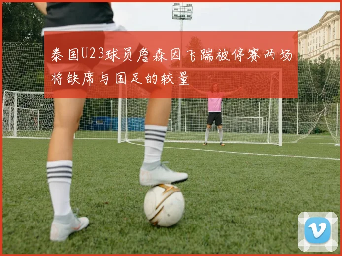 泰国U23球员詹森因飞踹被停赛两场将缺席与国足的较量