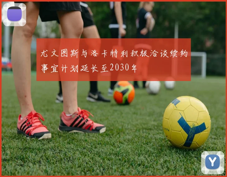 尤文图斯与洛卡特利积极洽谈续约事宜计划延长至2030年