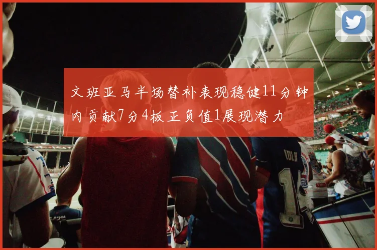 文班亚马半场替补表现稳健11分钟内贡献7分4板正负值1展现潜力