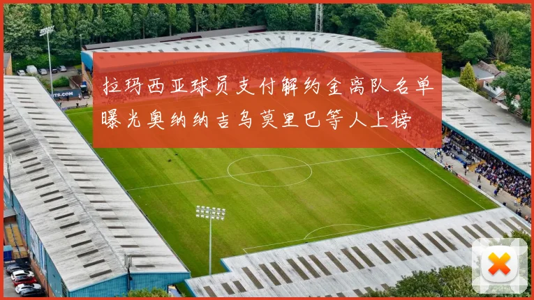 拉玛西亚球员支付解约金离队名单曝光奥纳纳吉乌莫里巴等人上榜