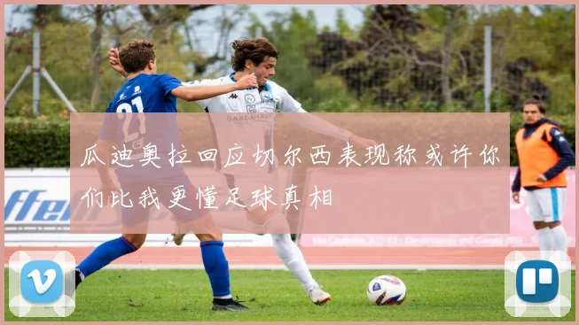 瓜迪奥拉回应切尔西表现称或许你们比我更懂足球真相