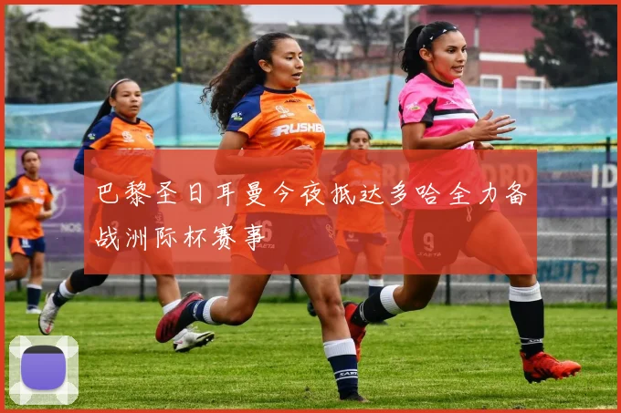 巴黎圣日耳曼今夜抵达多哈全力备战洲际杯赛事