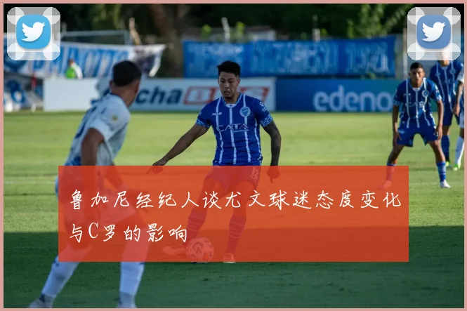 鲁加尼经纪人谈尤文球迷态度变化与C罗的影响
