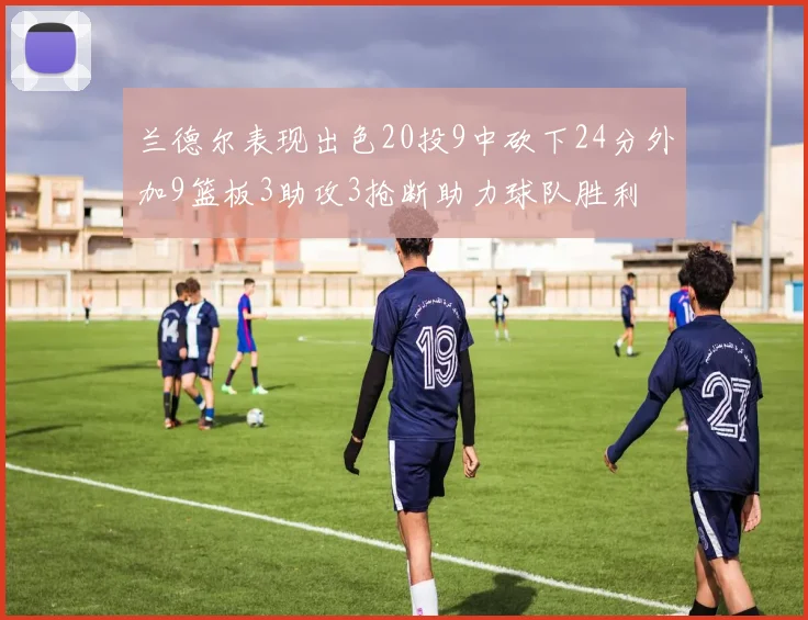 兰德尔表现出色20投9中砍下24分外加9篮板3助攻3抢断助力球队胜利
