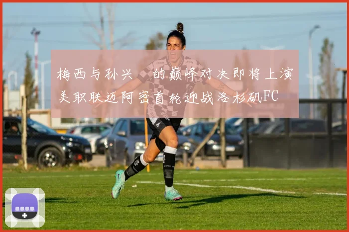 梅西与孙兴慜的巅峰对决即将上演美职联迈阿密首轮迎战洛杉矶FC