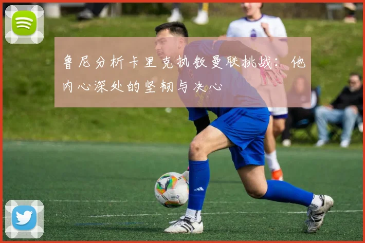 鲁尼分析卡里克执教曼联挑战：他内心深处的坚韧与决心
