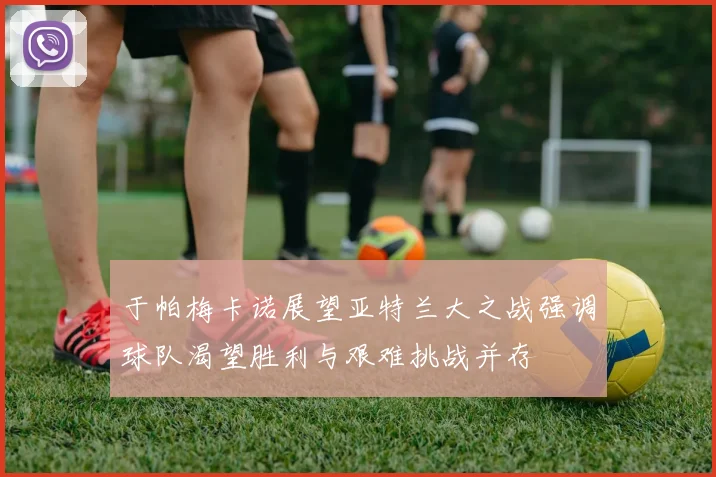 于帕梅卡诺展望亚特兰大之战强调球队渴望胜利与艰难挑战并存