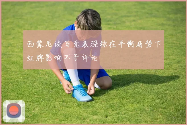 西蒙尼谈马竞表现称在平衡局势下红牌影响不予评论