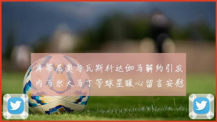 库蒂尼奥与瓦斯科达伽马解约引发内马尔大马丁等球星暖心留言安慰