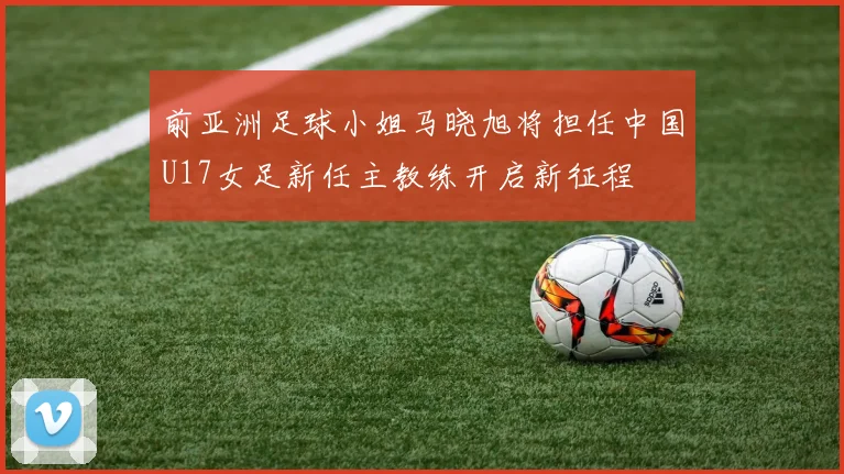 前亚洲足球小姐马晓旭将担任中国U17女足新任主教练开启新征程