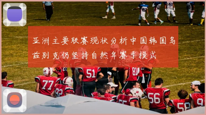 亚洲主要联赛现状分析中国韩国乌兹别克仍坚持自然年赛季模式
