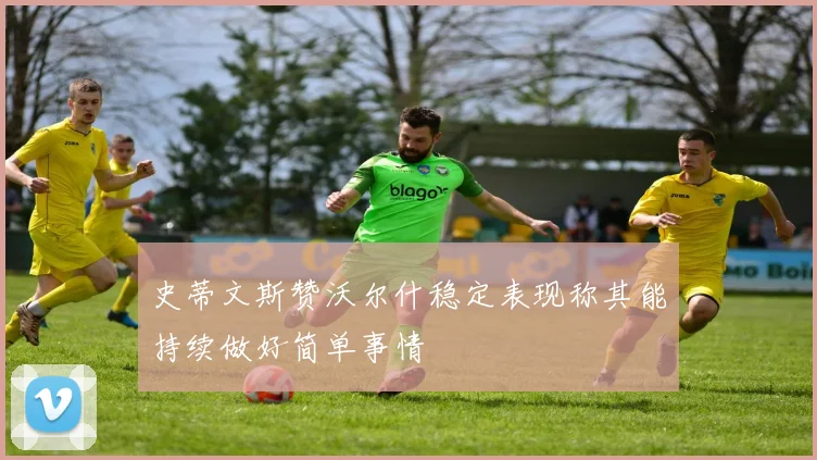 史蒂文斯赞沃尔什稳定表现称其能持续做好简单事情