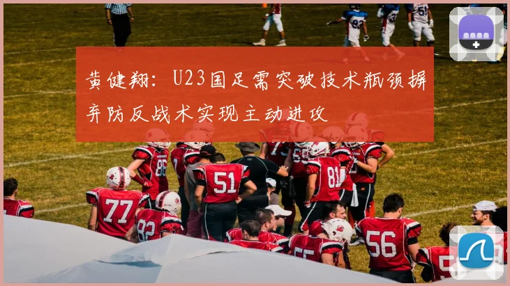 黄健翔：U23国足需突破技术瓶颈摒弃防反战术实现主动进攻