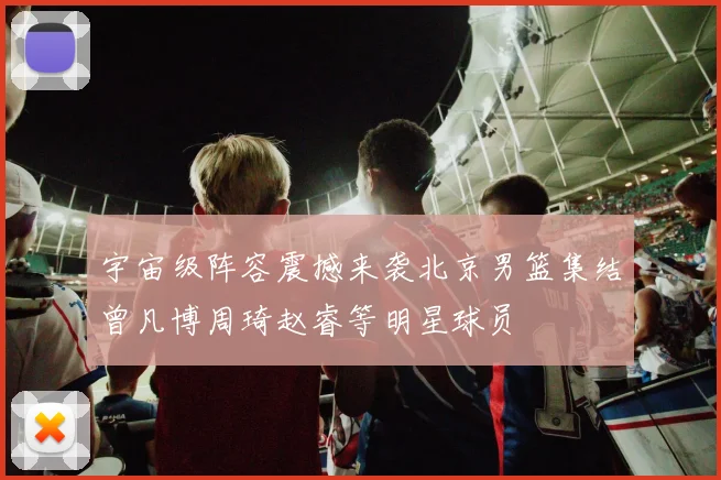 宇宙级阵容震撼来袭北京男篮集结曾凡博周琦赵睿等明星球员