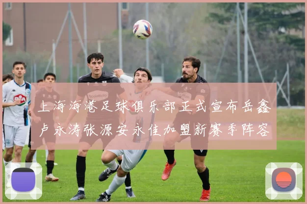 上海海港足球俱乐部正式宣布岳鑫卢永涛张源安永佳加盟新赛季阵容更新