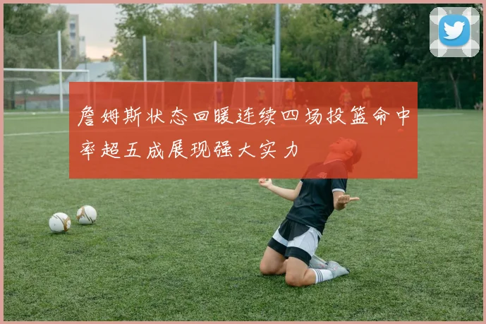 詹姆斯状态回暖连续四场投篮命中率超五成展现强大实力