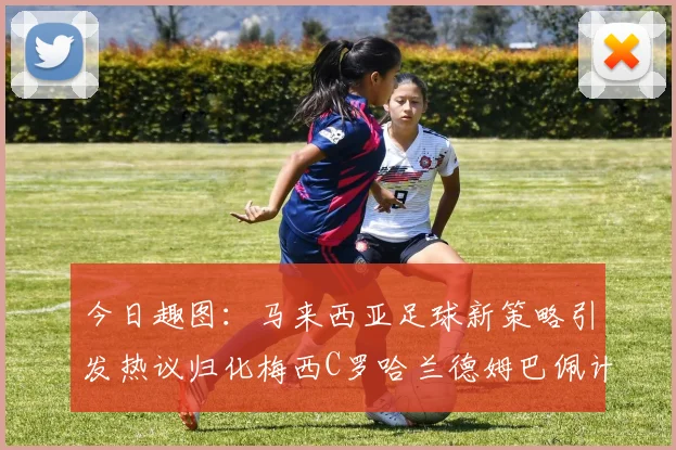今日趣图：马来西亚足球新策略引发热议归化梅西C罗哈兰德姆巴佩计划