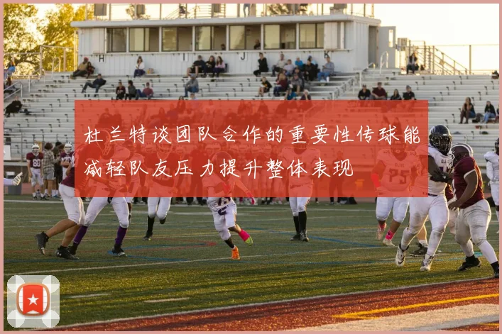 杜兰特谈团队合作的重要性传球能减轻队友压力提升整体表现