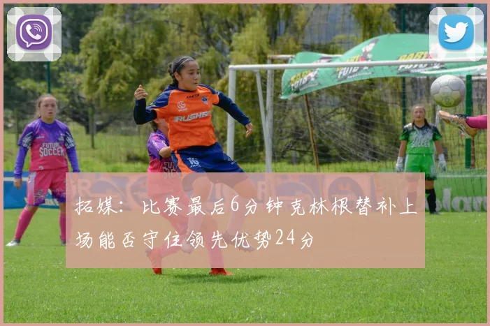 拓媒：比赛最后6分钟克林根替补上场能否守住领先优势24分