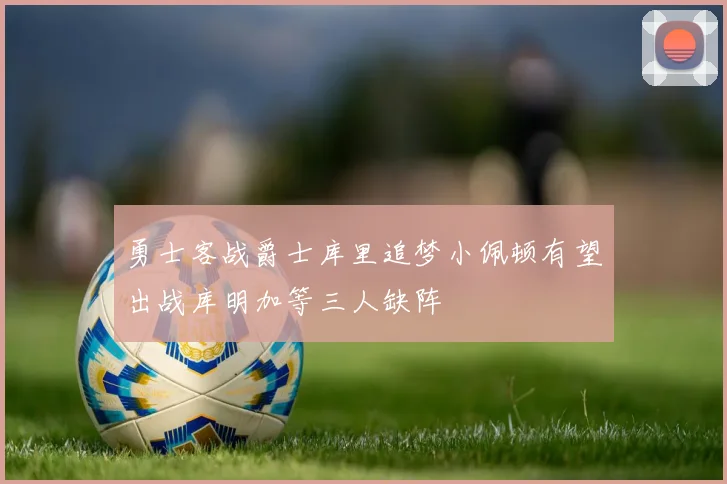 勇士客战爵士库里追梦小佩顿有望出战库明加等三人缺阵