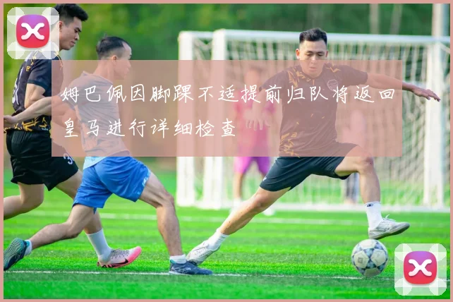 姆巴佩因脚踝不适提前归队将返回皇马进行详细检查