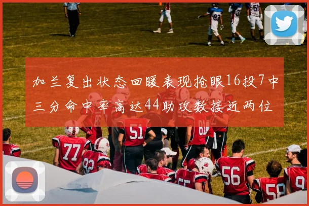 加兰复出状态回暖表现抢眼16投7中三分命中率高达44助攻数接近两位数