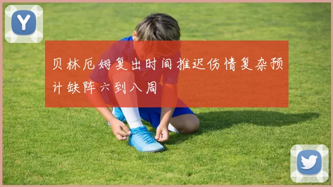 贝林厄姆复出时间推迟伤情复杂预计缺阵六到八周