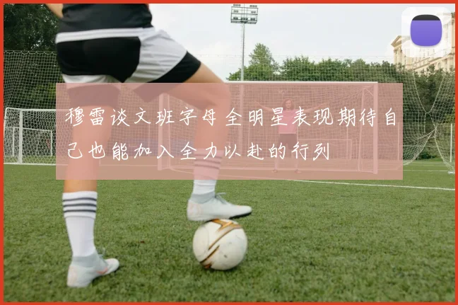 穆雷谈文班字母全明星表现期待自己也能加入全力以赴的行列