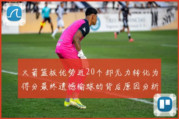 火箭篮板优势近20个却无力转化为得分最终遗憾输球的背后原因分析