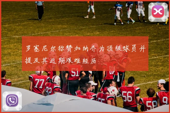 罗塞尼尔称赞加纳乔为顶级球员并提及其近期艰难经历